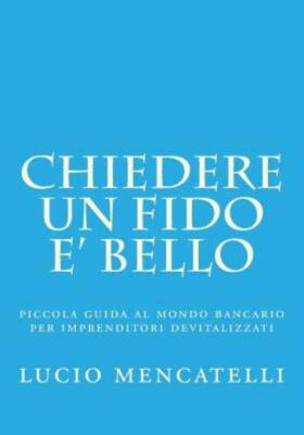 Chiedere Un Fido E' Bello: Piccola Guida Al Mondo Bancario Per Imprenditori...