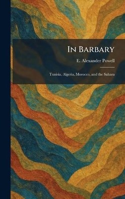 In Barbary: Tunisia, Algeria, Morocco, and the Sahara by E. Alexander Powell Har