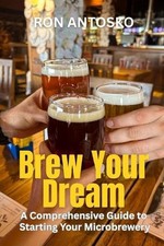 Brew Your Dream: A Comprehensive Guide to Starting Your Microbrewery by Ron Anto