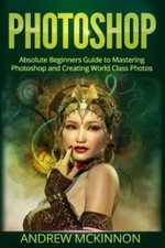 Photoshop: Absolute Beginners Guide To Mastering Photoshop And Creating Wor...
