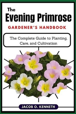 The Evening Primrose Gardener's Handbook: The Complete Guide to Planting, Care, 