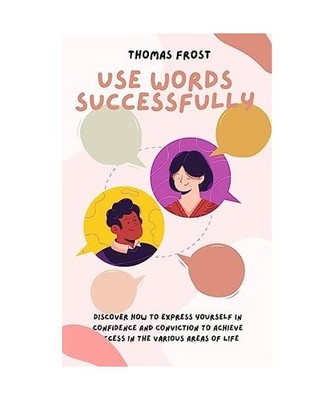 Use Words Successfully: Discover How to Express Yourself in Confidence and Convi