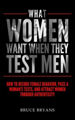 What Women Want When They Test Men: How to Decode Female Behavior, Pass a