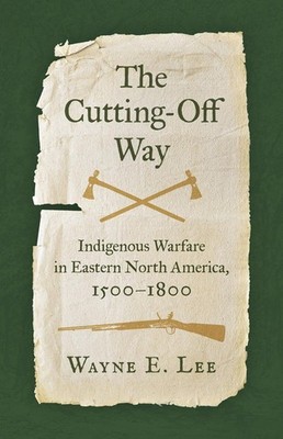The Cutting-Off Way: Indigenous Warfare in Eastern North America, 1500-1800 by W