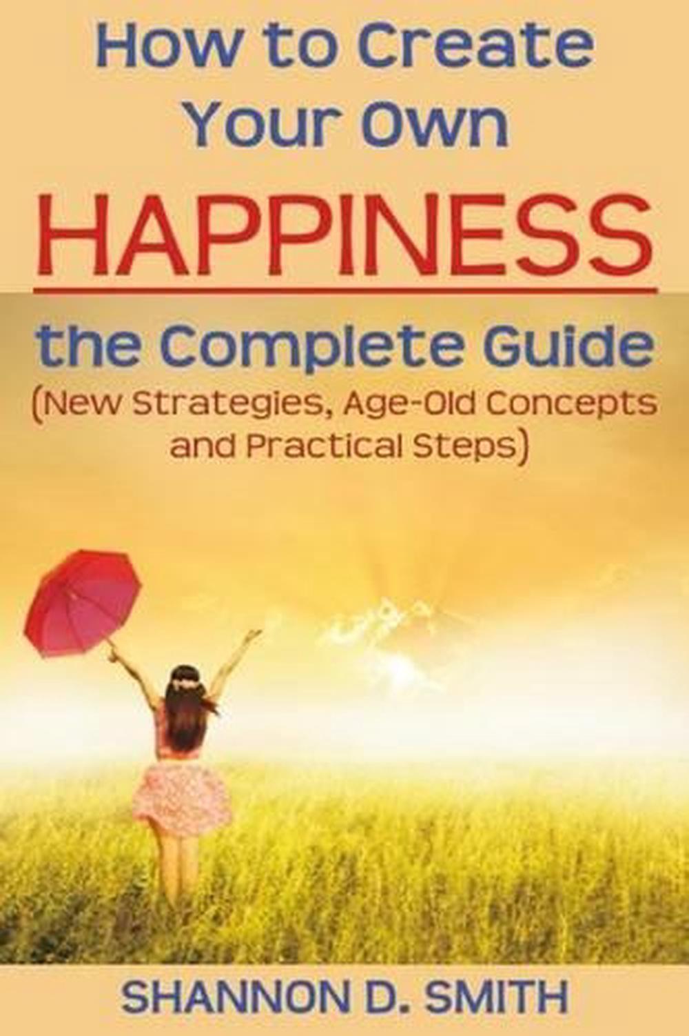 How to Create Your Own Happiness: the Complete Guide: (New Strategies, Age-old C