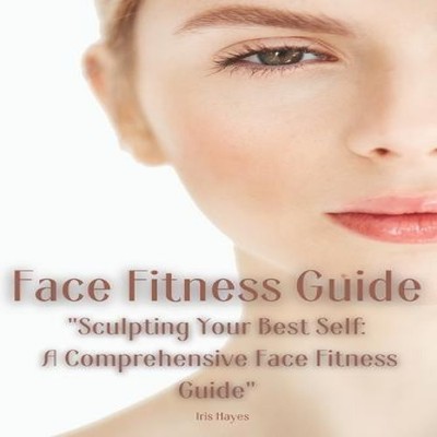 Face Fitness Guide ''Sculpting Your Best Self A Comprehensive Face