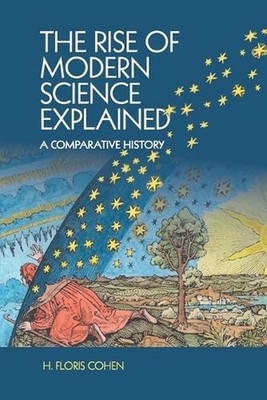 The Rise of Modern Science Explained: A Comparative History by H. Floris Cohen (