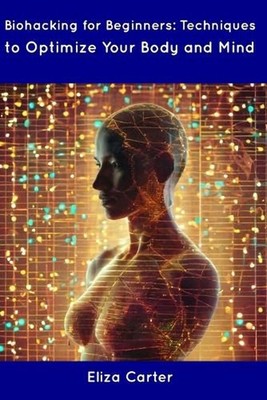 Biohacking for Beginners: Techniques to Optimize Your Body and Mind by Eliza Car