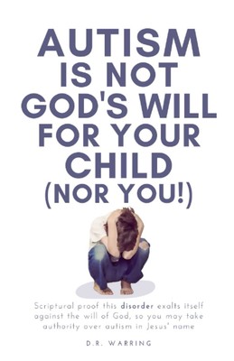 Autism Is Not God's Will For Your Child (Nor You!): Scriptural Proof This Disord