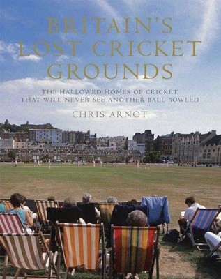 Britain's Lost Cricket Grounds: The Hallowed Homes of Cricket... - Arnot, Chris
