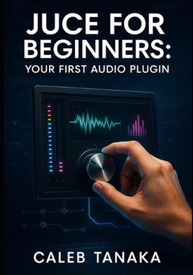 Juce for Beginners: YOUR FIRST AUDIO PLUGIN: Learn C++ fundamentals, JUCE framew