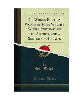 The Whole Poetical Works of John Wright With a Portrait of the Author, and a Ske
