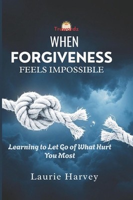 When Forgiveness Feels Impossible: Learning to Let Go of What Hurt You Most by L