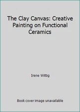 The Clay Canvas: Creative Painting on Functional Ceramics by Irene Wittig