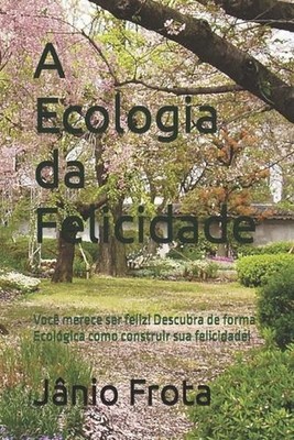 A Ecologia da Felicidade: Voc? merece ser feliz, ent?o descubra de forma Ecol?gi