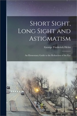 Short Sight, Long Sight and Astigmatism: An Elementary Guide to the Refraction o