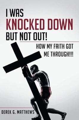 I Was Knocked down but Not Out! How My Faith Got Me Through!!! Derek G. Matthews