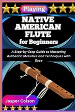 PLAYING NATIVE AMERICAN FLUTE FOR BEGINNERS: A Step-by-Step Guide to Mastering A