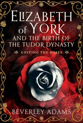 Elizabeth of York and the Birth of the Tudor Dynasty: Uniting the Roses
