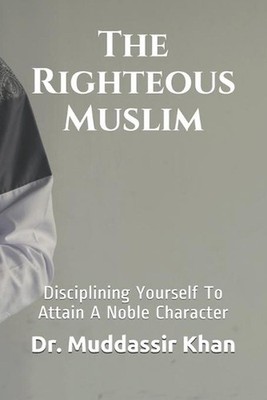 The Righteous Muslim: Disciplining Yourself To Attain A Noble Character by Dr Mu