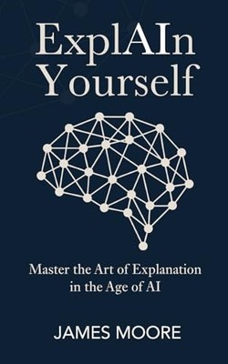 ExplAIn Yourself: Master the Art of Explanation in the Age of AI - Moore, James