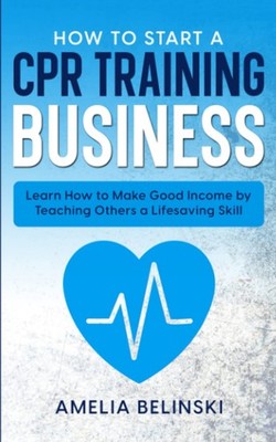 How to Start a CPR Training Business: Learn How to Make Good Income by Teaching