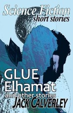 Glue, Elhamat and Other Stories: Science Fiction Short Stories by Jack Calverley