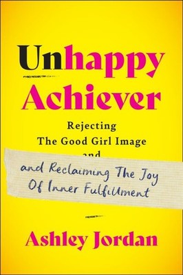 Unhappy Achiever : Rejecting the Good Girl Image and Reclaiming the Joy of In...