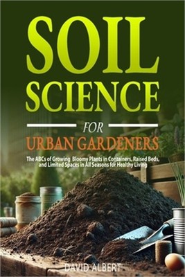 Soil Science For Urban Gardeners: The ABCs of Growing Bloomy Plants in Container