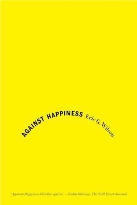 Against Happiness : In Praise of Melancholy Paperback Eric G. Wil