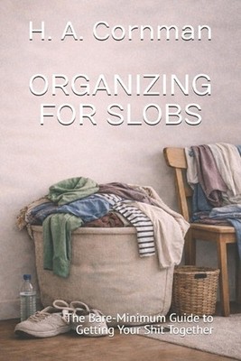 Organizing for Slobs: The Bare-Minimum Guide to Getting Your Shit Together by H.
