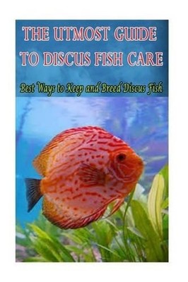 The Utmost Guide to Discus Fish Care: Best Ways to Keep and Breed Discus Fish by
