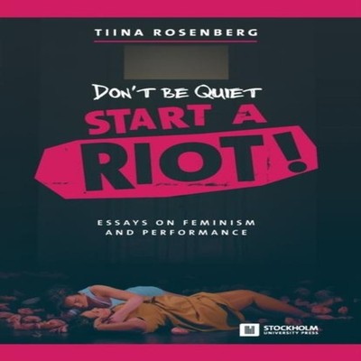 Don't Be Quiet Start a Riot! Essays on Feminism and Performance T
