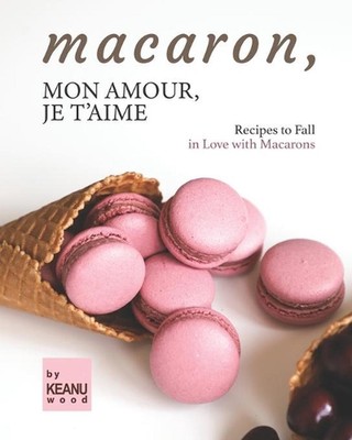 Macaron, Mon Amour, Je T'aime: Recipes to Fall in Love with Macarons by Keanu Wo