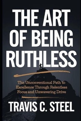 The Art of Being Ruthless: The Unconventional Path to Excellence Through Relentl