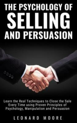 The Psychology of Selling and Persuasion: Learn the Real Techniques to Close th