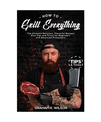 How to Grill Everything: The Ultimate Delicious, Flavorful Recipes Plus Tips and