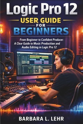 Logic Pro 12 User Guide For Beginners 2026 Edition: From Beginner to Confident P