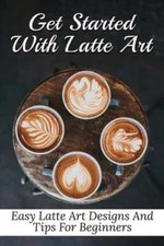 Get Started With Latte Art: Easy Latte Art Designs And Tips For Beginners: Latte