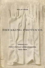Breaking Protocol: America's First Female Ambassadors, 1933-1964 by Philip Nash