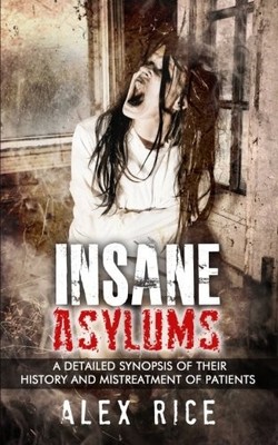 INSANE ASYLUMS: A DETAILED SYNOPSIS OF THEIR HISTORY AND By Alex Rice