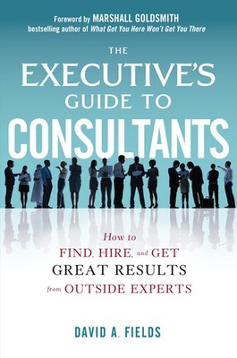 The Executive s Guide to Consultants: How to Find, Hire and Get Great Resu...