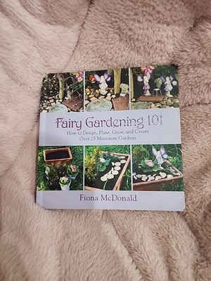 Fairy Gardening 101 : How to Design, Plant, Grow, and Create over 25 Gardens 