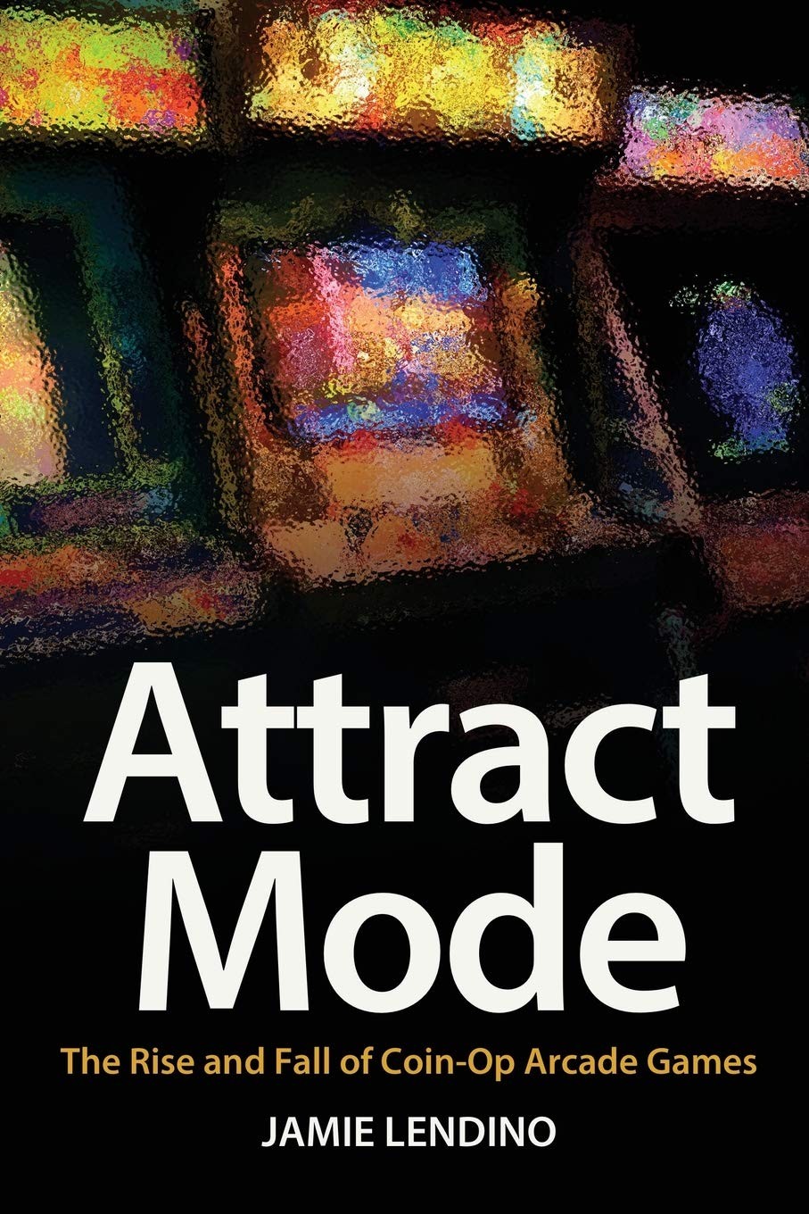 Attract Mode: The Rise and Fall of Coin-Op Arcade Games by Lendino