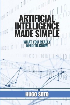 Artificial Intelligence Made Simple: What you really need to know by Hugo Soto P