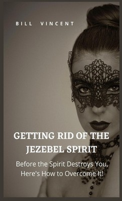 Getting Rid of the Jezebel Spirit: Before the Spirit Destroys You, Here's How to