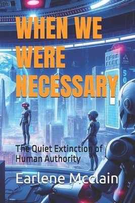 When We Were Necessary: The Quiet Extinction of Human Authority by Earlene McCla