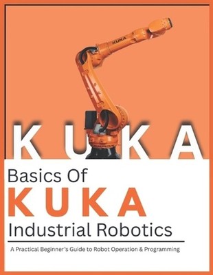 Basics Of KUKA Industrial Robotics: A Practical Beginner's Guide to Robot Operat