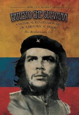 Ernesto Che Guevara: A Mythical Revolutionary or a Historical Fraud: His Revolut