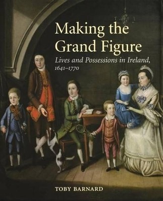 Making the Grand Figure: Lives and Possessions in Ireland, 1641-1770 by Toby Bar